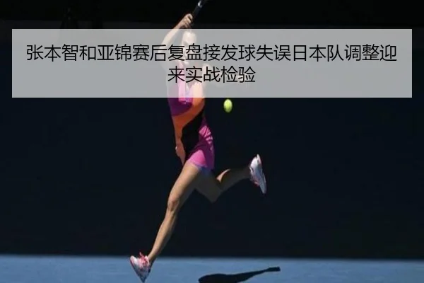 张本智和亚锦赛后复盘接发球失误日本队调整迎来实战检验